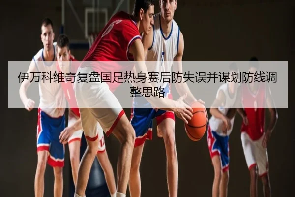 伊万科维奇复盘国足热身赛后防失误并谋划防线调整思路
