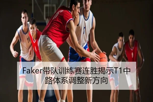 Faker带队训练赛连胜揭示T1中路体系调整新方向