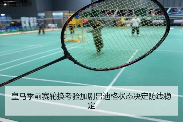 皇马季前赛轮换考验加剧吕迪格状态决定防线稳定