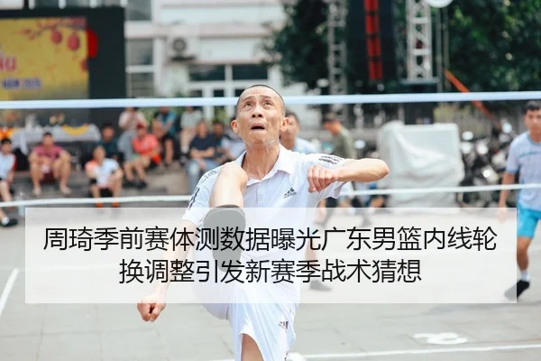周琦季前赛体测数据曝光广东男篮内线轮换调整引发新赛季战术猜想