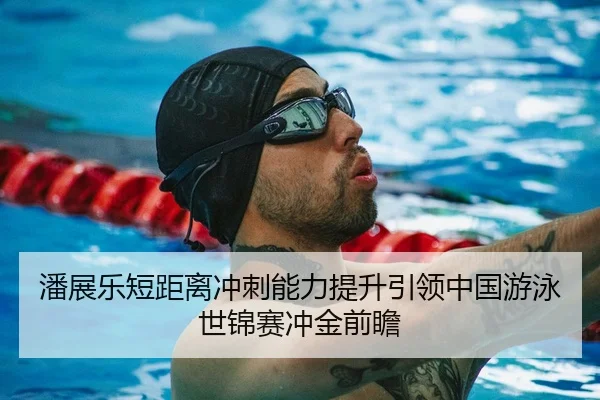 潘展乐短距离冲刺能力提升引领中国游泳世锦赛冲金前瞻